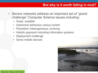 But why is it worth falling in mud? Sensor networks address an important set of “grand challenge” Computer Science issues including:  Scale, scalable Autonomic behaviour versus control  Persistent, heterogeneous, evolving Holistic approach including information systems Deployment challenge Some mobile devices Source: Dave de Roure 