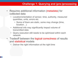 Challenge 1: Querying and (pre-)processing Requires additional information ( metadata ) for collected data Location/orientation of sensor, time, authority, measured quantities, units, errors etc Some of them are static, some may change (time, location…) Additional info may significantly impact volume of transmitted data Query execution still needs to be optimized within each network Tradeoff between the  logical correctness  of results and  statistical  models Deliver the right information at the right time 