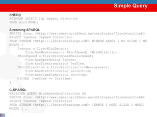 Simple Query SNEEql RSTREAM SELECT id, speed, direction  FROM wind[NOW]; Streaming SPARQL PREFIX fire:  <http://www.semsorgrid4env.eu/ontologies/fireDetection#> SELECT ?sensor ?speed ?direction FROM STREAM <http://…/SensorReadings.rdf> WINDOW RANGE 1 MS SLIDE 1 MS WHERE { ?sensor a fire:WindSensor; fire:hasMeasurements ?WindSpeed, ?WindDirection. ?WindSpeed a fire:WindSpeedMeasurement; fire:hasSpeedValue ?speed; fire:hasTimestampValue ?wsTime. ?WindDirection a fire:WindDirectionMeasurement; fire:hasDirectionValue ?direction; fire:hasTimestampValue ?dirTime. FILTER (?wsTime == ?dirTime) } C-SPARQL REGISTER QUERY  WindSpeedAndDirection AS PREFIX fire:  <http://www.semsorgrid4env.eu/ontologies/fireDetection#> SELECT ?sensor ?speed ?direction FROM STREAM <http://…/SensorReadings.rdf> [RANGE 1 MSEC SLIDE 1 MSEC] WHERE { … Semantically Integrating Streaming and Stored Data 