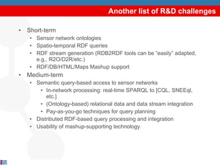 Another list of R&D challenges Short-term Sensor network ontologies Spatio-temporal RDF queries RDF stream generation (RDB2RDF tools can be “easily” adapted, e.g., R2O/D2R/etc.) RDF/DB/HTML/Maps Mashup support Medium-term Semantic query-based access to sensor networks  In-network processing: real-time SPARQL to [CQL, SNEEql, etc.] (Ontology-based) relational data and data stream integration Pay-as-you-go techniques for query planning Distributed RDF-based query processing and integration Usability of mashup-supporting technology 