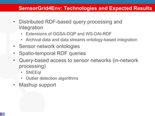 SemsorGrid4Env: Technologies and Expected Results Distributed RDF-based query processing and integration Extensions of OGSA-DQP and WS-DAI-RDF Archival data and data streams ontology-based integration Sensor network ontologies Spatio-temporal RDF queries Query-based access to sensor networks (in-network processing) SNEEql Outlier detection algorithms Mashup support 