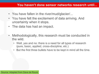 You haven’t done sensor networks research until... You have fallen in the river/mud/glacier/... You have felt the excitement of data arriving. And uncertainty when it stops. The data has had an impact. Methodologically, this research must be conducted in the wild. Well, yes and no: there is a need for all types of research (pure, basic, applied, cross-discipline, etc.) But the first three bullets have to be kept in mind all the time. Source: Adapted from Dave de Roure 