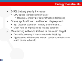 Energy Constraints 3-5% battery yearly increase CPU speed increases much faster However, energy per cpu instruction decreases Some applications: unattended deployment Eg: Disaster scenarios, military environments… Often hard or impossible to replace batteries Maximizing network lifetime is the main target Cost-effective only if sensor networks last long Applications with sensors without power constraints are much easier to handle 
