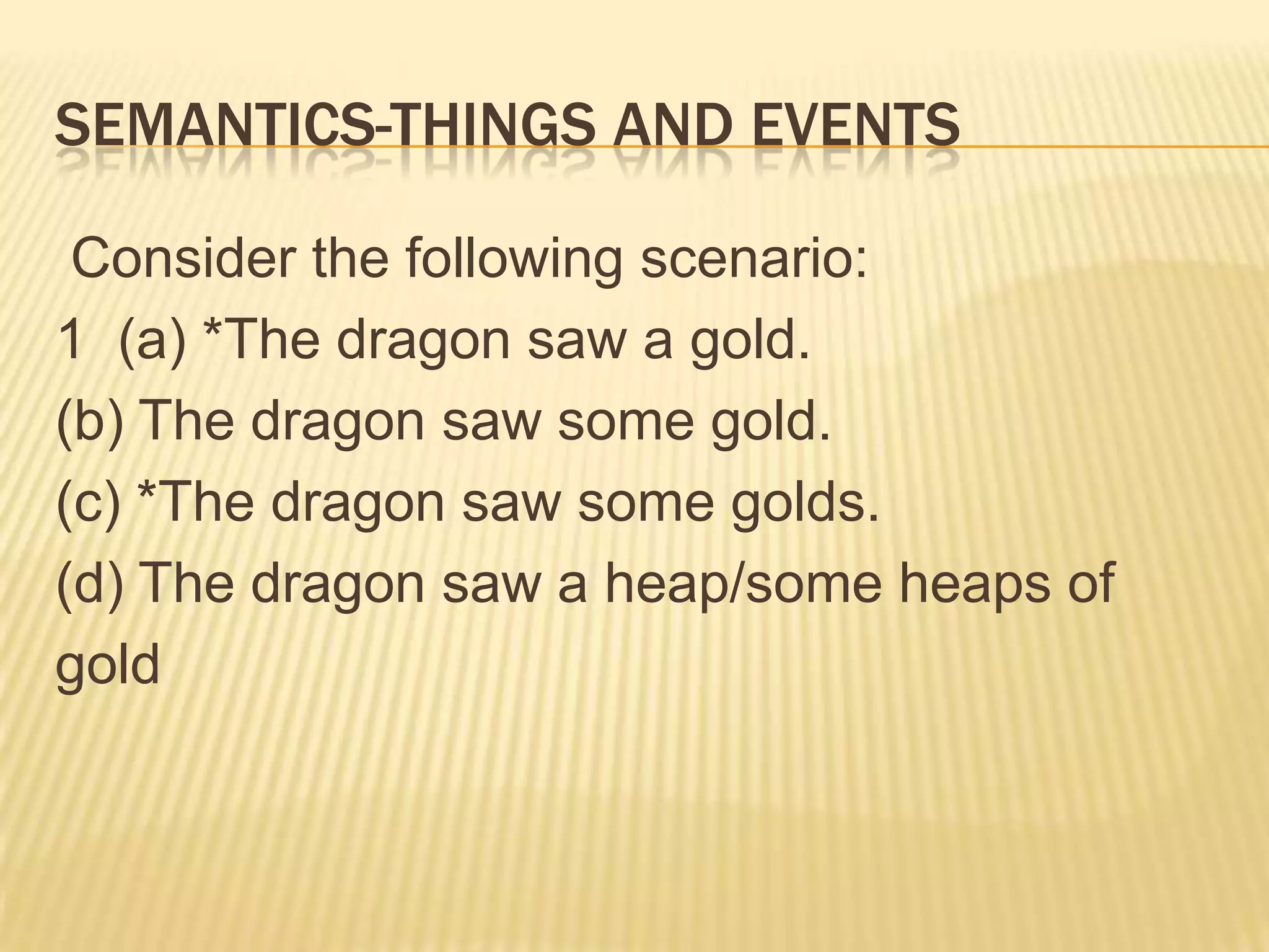 Semantics-Things and Events  Consider the following scenario:  1  (a) *The dragon saw a gold. (b) The dragon saw some gold. (c) *The dragon saw some golds. (d) The dragon saw a heap/some heaps of   gold
