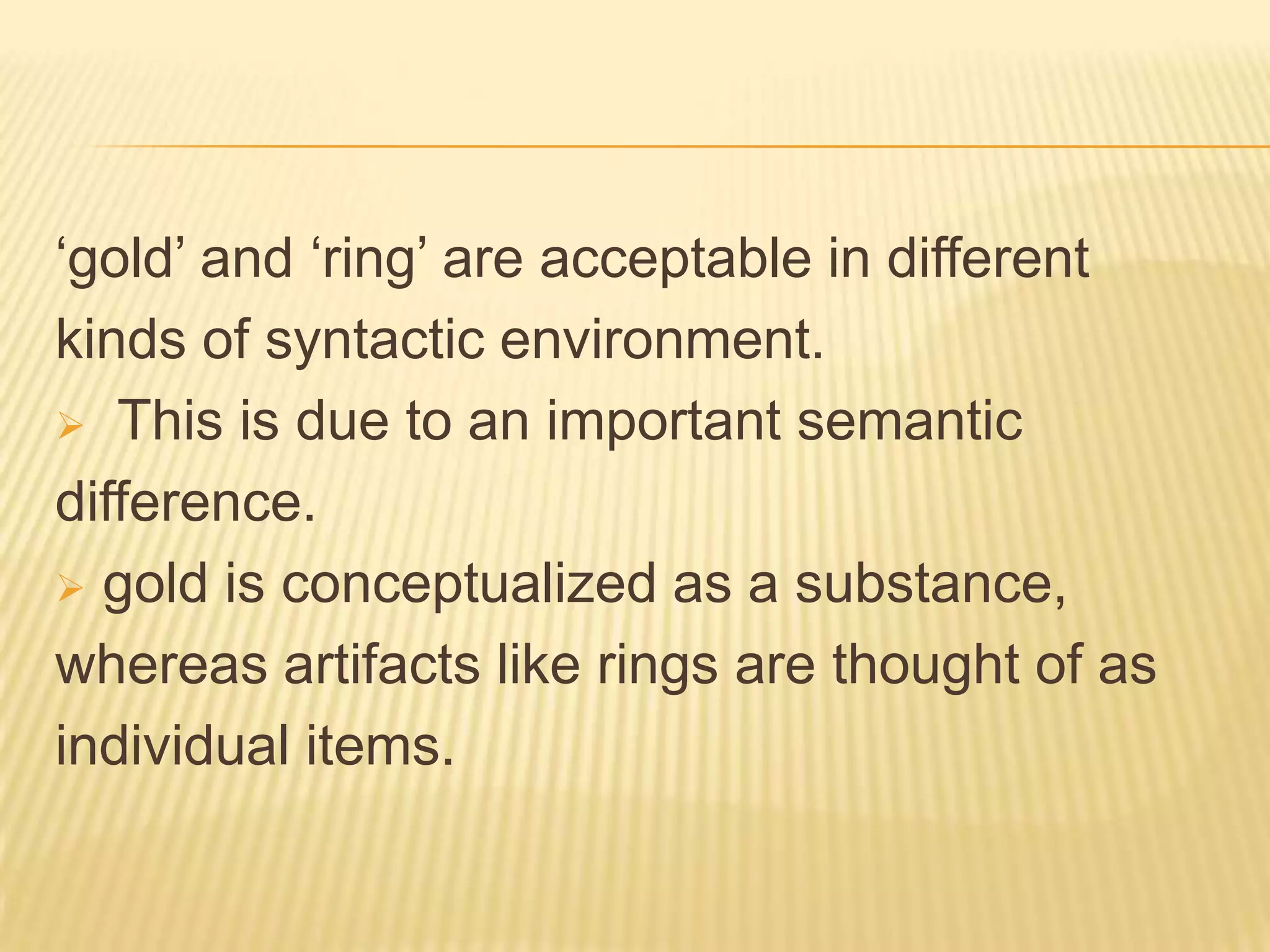 ‘gold’ and ‘ring’ are acceptable in different kinds of syntactic environment. This is due to an important semantic difference. gold is conceptualized as a substance, whereas artifacts like rings are thought of as individual items. 