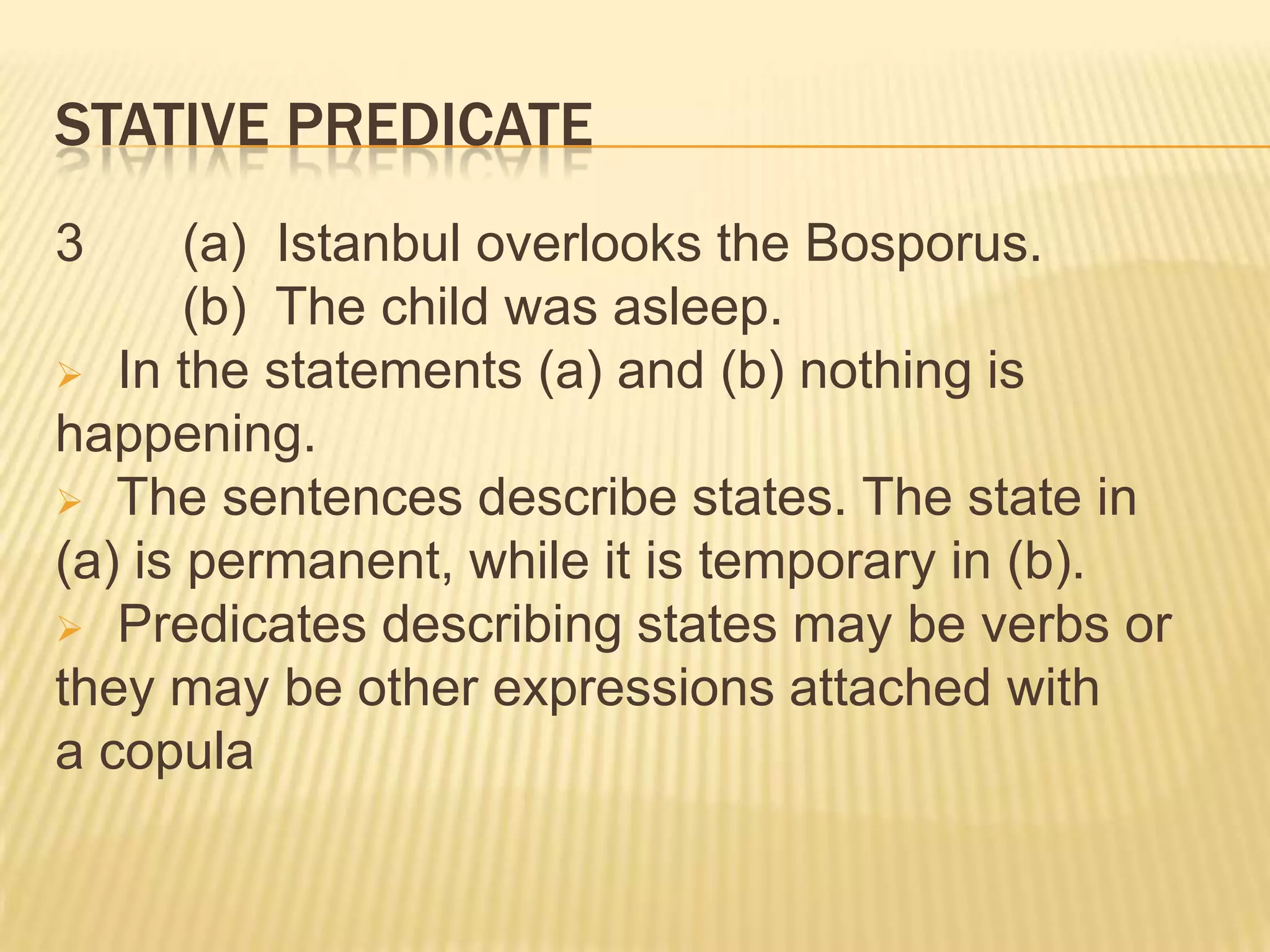 STATIVE PREDICATE3  	(a)  Istanbul overlooks the Bosporus. 	(b)  The child was asleep. In the statements (a) and (b) nothing is happening. The sentences describe states. The state in (a) is permanent, while it is temporary in (b). Predicates describing states may be verbs or they may be other expressions attached with a copula