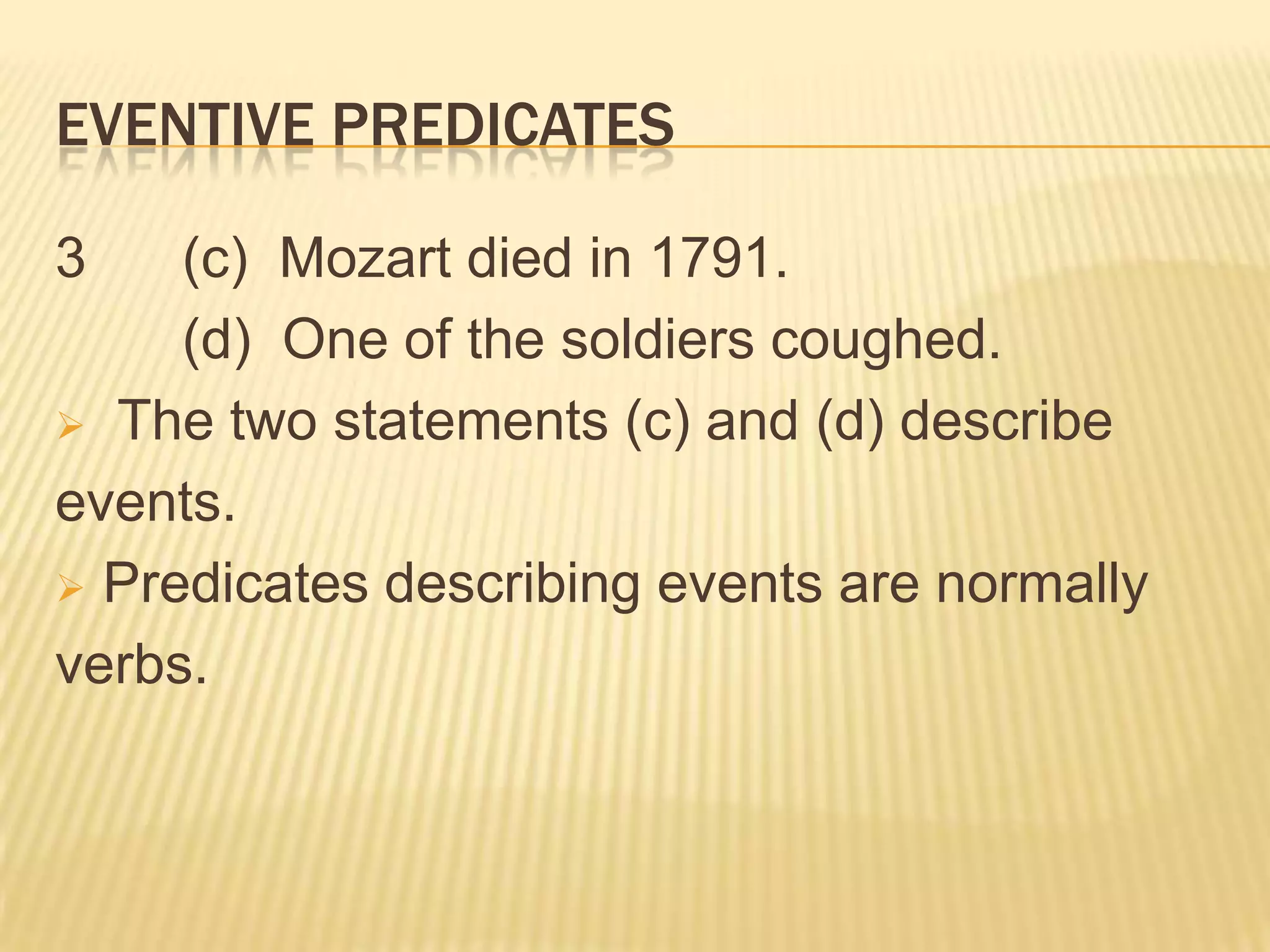 EVENTIVE PREDICATES3  	(c)  Mozart died in 1791. 	(d)  One of the soldiers coughed.The two statements (c) and (d) describe events. Predicates describing events are normally verbs.