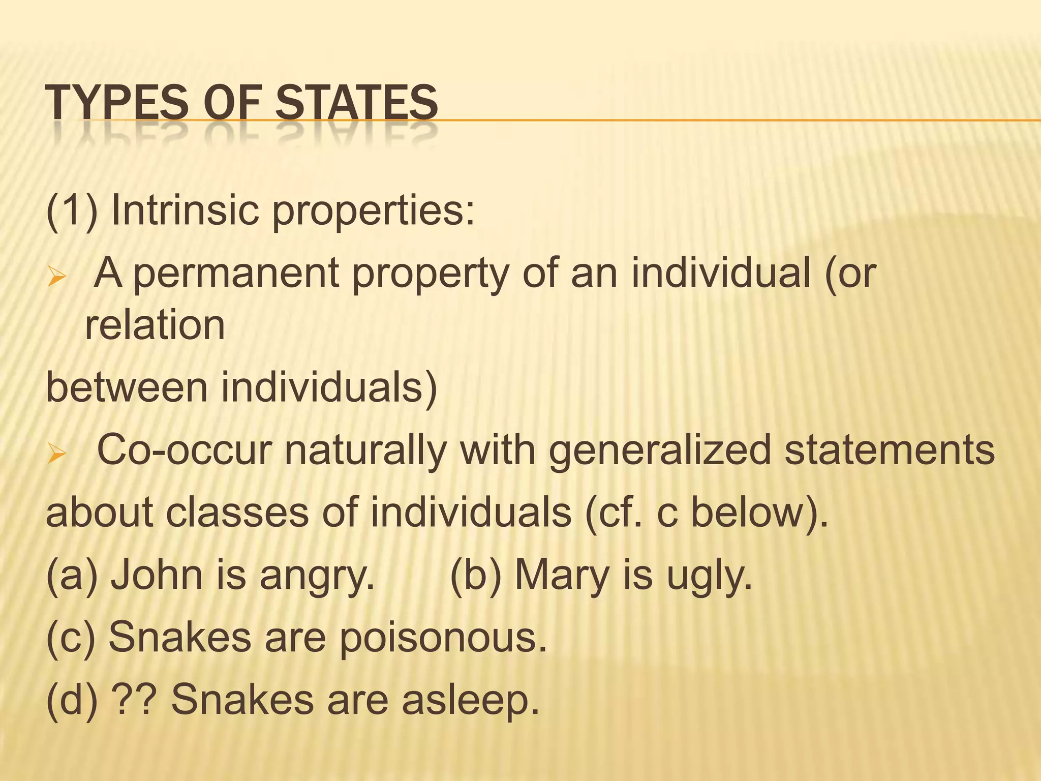 TYPES OF STATES (1) Intrinsic properties: A permanent property of an individual (or relation between individuals) Co-occur naturally with generalized statements about classes of individuals (cf. c below).   (a) John is angry.      (b) Mary is ugly.(c) Snakes are poisonous. (d) ?? Snakes are asleep.