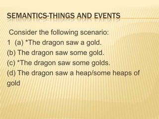 Semantics-Things and Events   Consider the following scenario:   1  (a) *The dragon saw a gold.  (b) The dragon saw some gold.  (c) *The dragon saw some golds.  (d) The dragon saw a heap/some heaps of    gold 