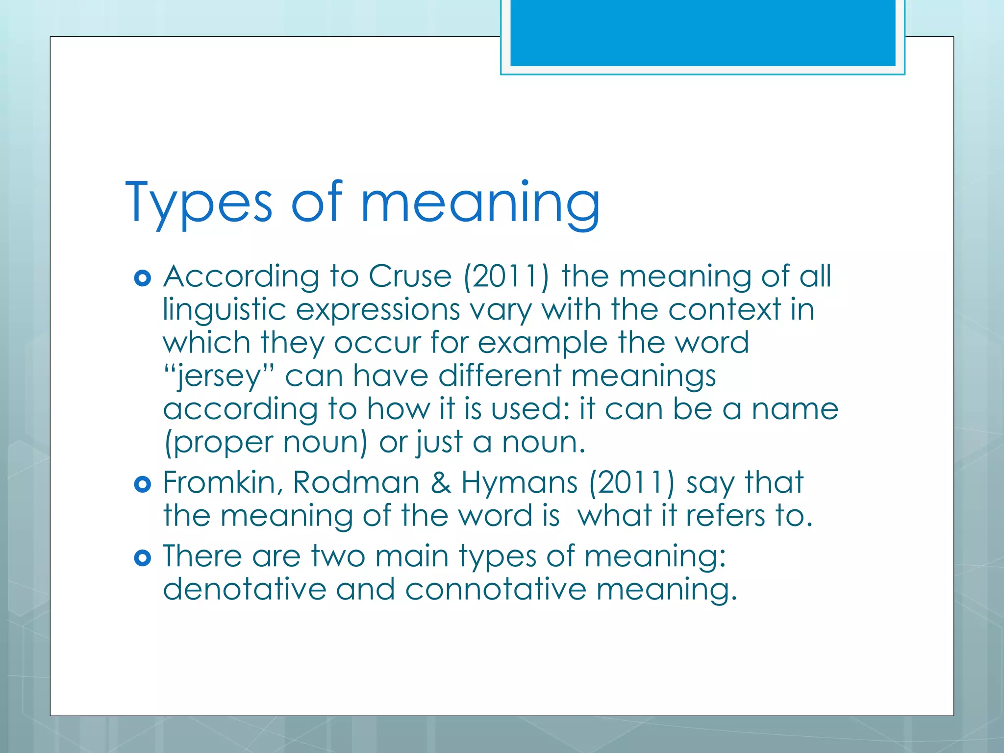 Types of meaning
 According to Cruse (2011) the meaning of all
linguistic expressions vary with the context in
which they occur for example the word
“jersey” can have different meanings
according to how it is used: it can be a name
(proper noun) or just a noun.
 Fromkin, Rodman & Hymans (2011) say that
the meaning of the word is what it refers to.
 There are two main types of meaning:
denotative and connotative meaning.
 