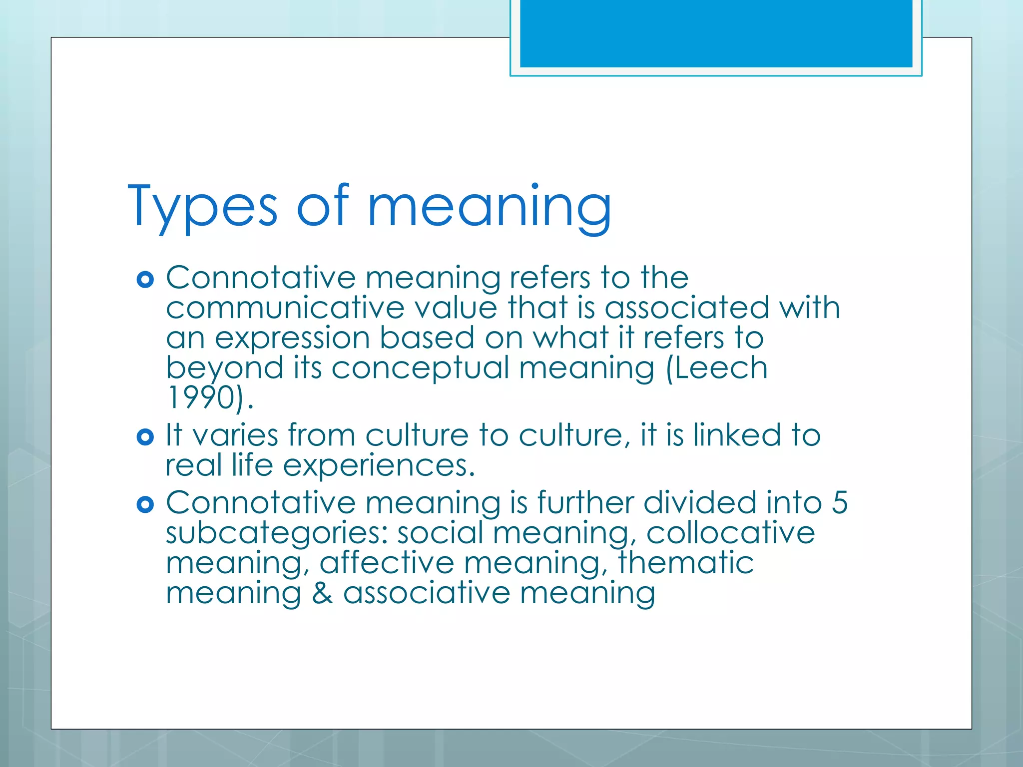 Types of meaning
 Connotative meaning refers to the
communicative value that is associated with
an expression based on what it refers to
beyond its conceptual meaning (Leech
1990).
 It varies from culture to culture, it is linked to
real life experiences.
 Connotative meaning is further divided into 5
subcategories: social meaning, collocative
meaning, affective meaning, thematic
meaning & associative meaning
 
