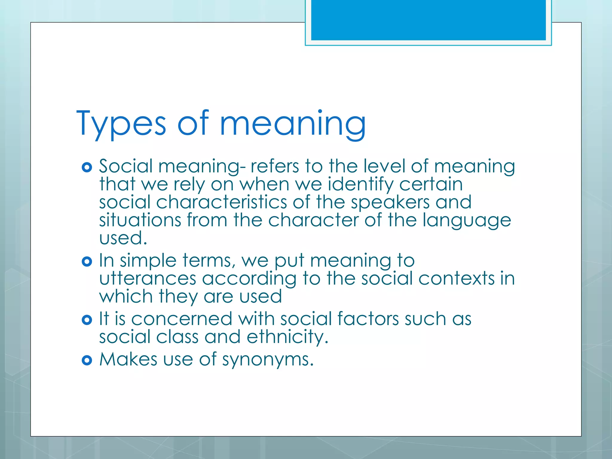 Types of meaning
 Social meaning- refers to the level of meaning
that we rely on when we identify certain
social characteristics of the speakers and
situations from the character of the language
used.
 In simple terms, we put meaning to
utterances according to the social contexts in
which they are used
 It is concerned with social factors such as
social class and ethnicity.
 Makes use of synonyms.
 