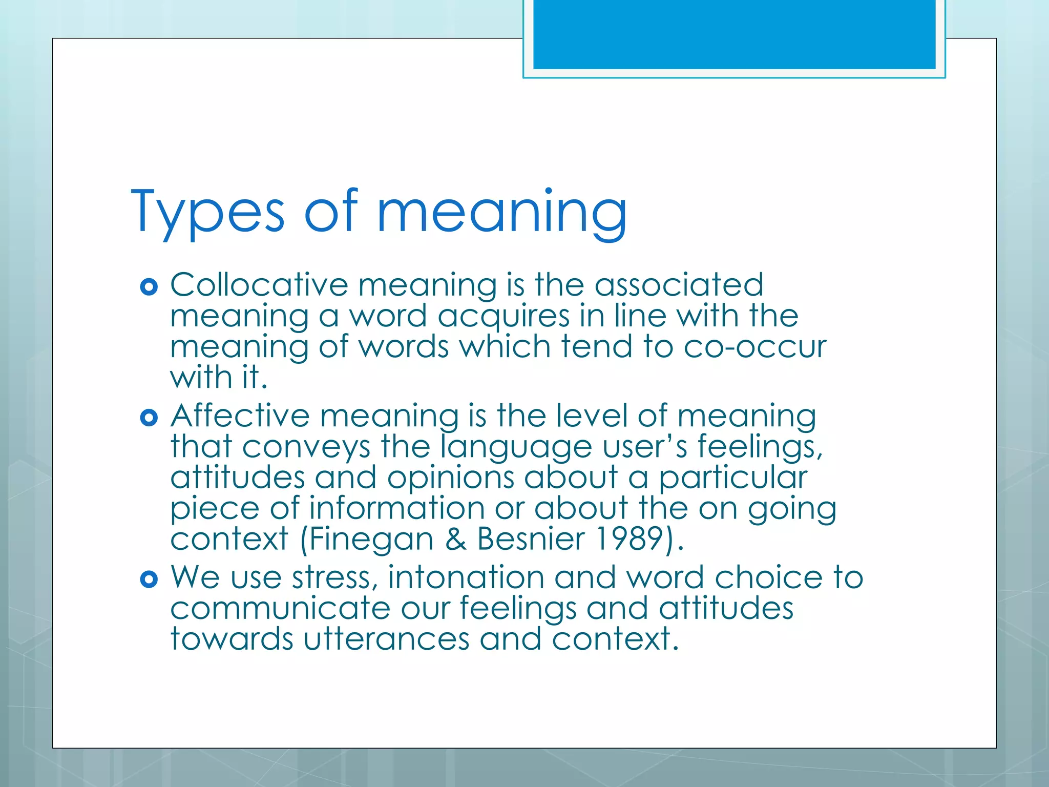 Types of meaning
 Collocative meaning is the associated
meaning a word acquires in line with the
meaning of words which tend to co-occur
with it.
 Affective meaning is the level of meaning
that conveys the language user’s feelings,
attitudes and opinions about a particular
piece of information or about the on going
context (Finegan & Besnier 1989).
 We use stress, intonation and word choice to
communicate our feelings and attitudes
towards utterances and context.
 