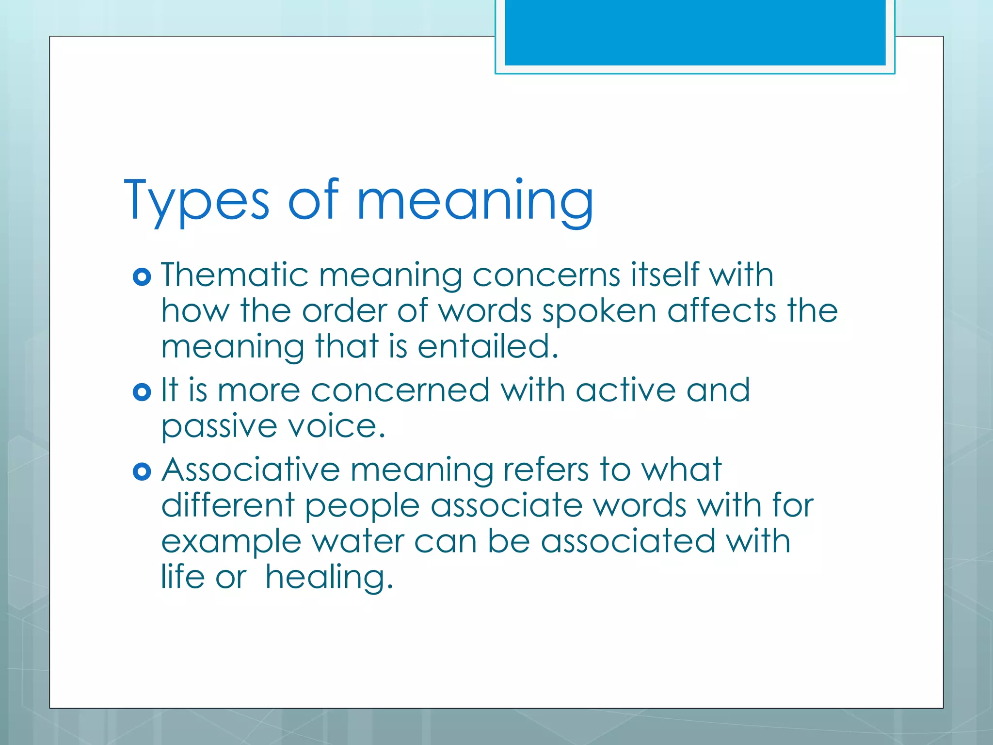 Types of meaning
 Thematic meaning concerns itself with
how the order of words spoken affects the
meaning that is entailed.
 It is more concerned with active and
passive voice.
 Associative meaning refers to what
different people associate words with for
example water can be associated with
life or healing.
 