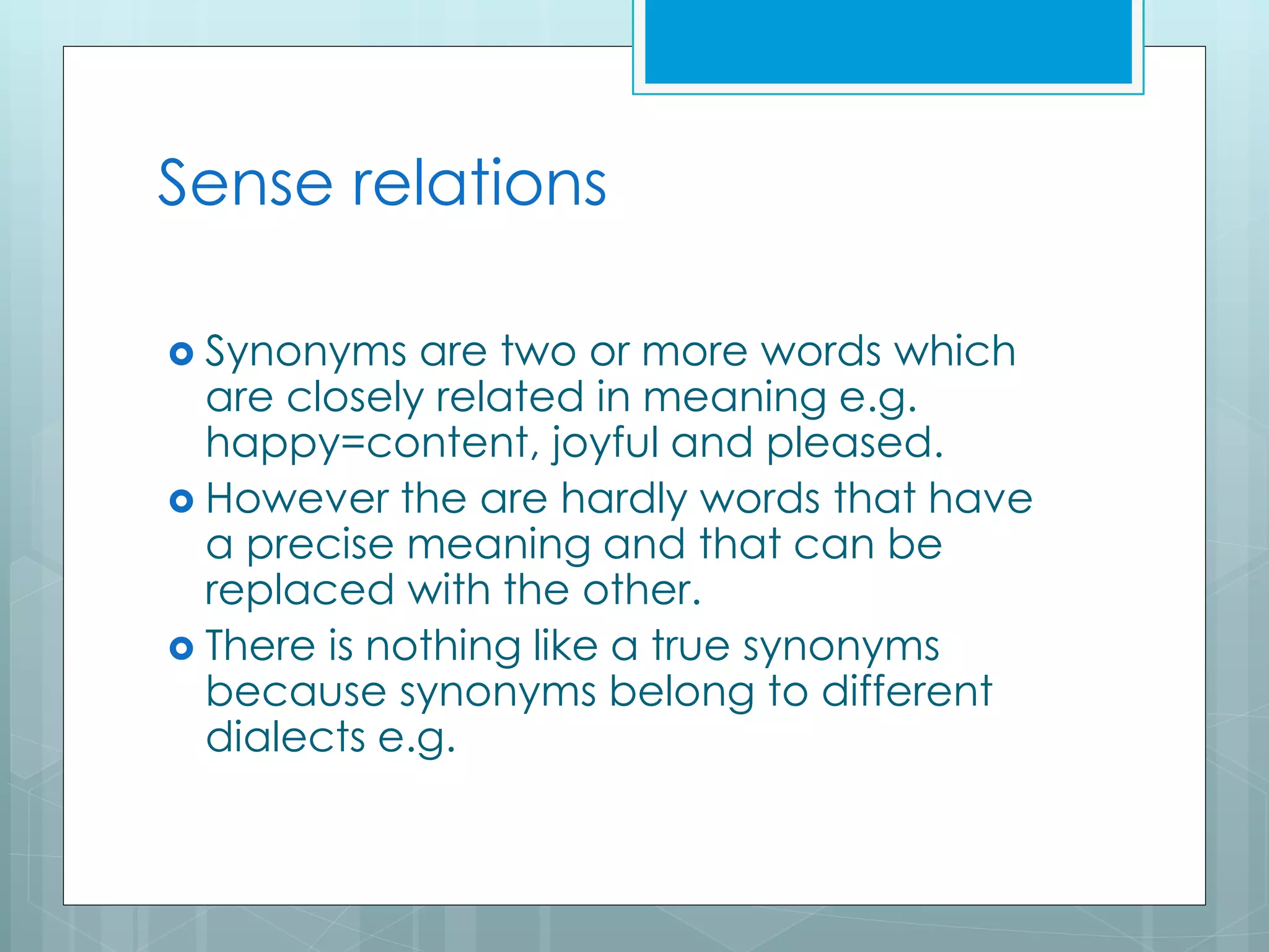 Sense relations
 Synonyms are two or more words which
are closely related in meaning e.g.
happy=content, joyful and pleased.
 However the are hardly words that have
a precise meaning and that can be
replaced with the other.
 There is nothing like a true synonyms
because synonyms belong to different
dialects e.g.
 