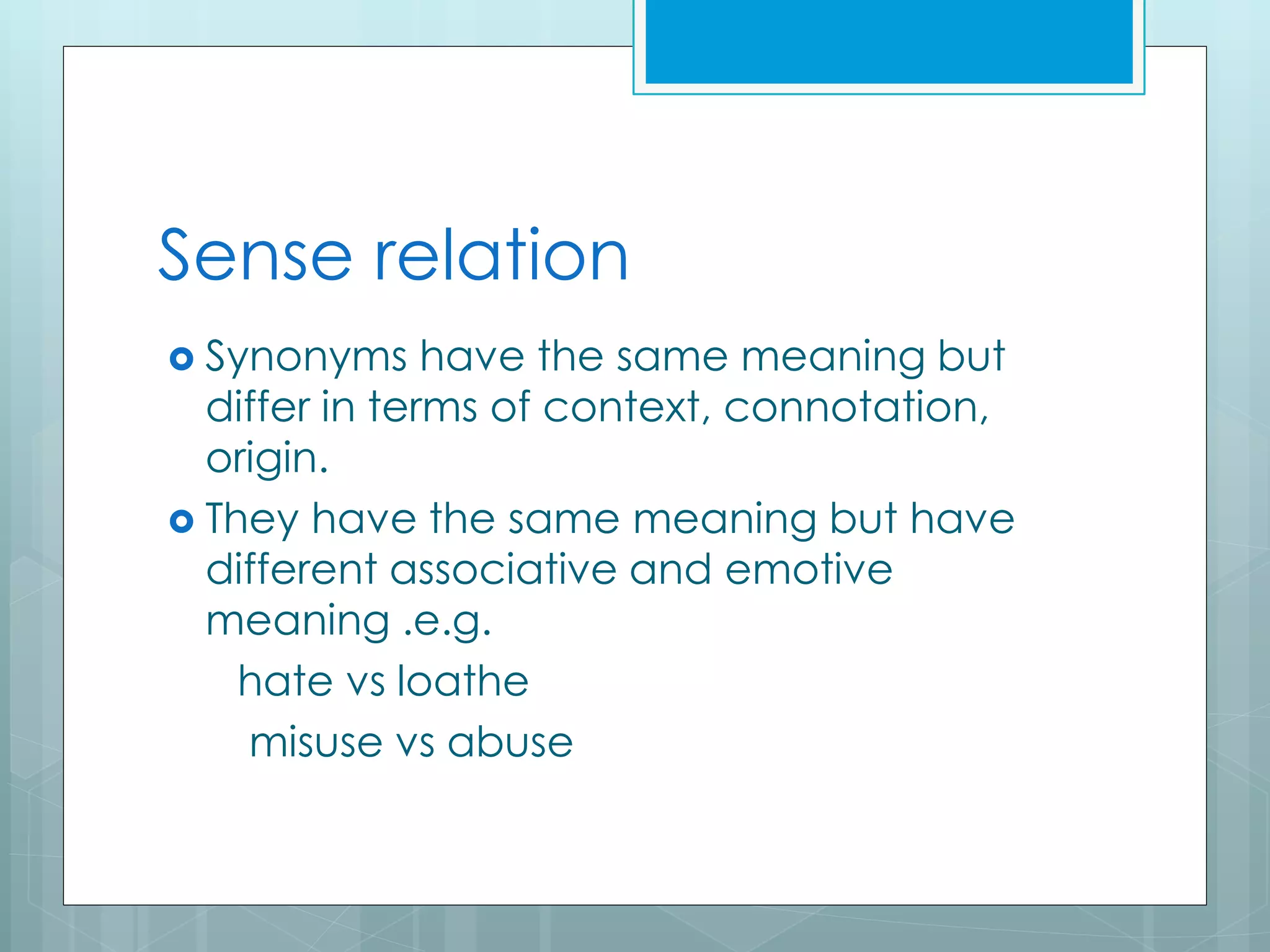 Sense relation
 Synonyms have the same meaning but
differ in terms of context, connotation,
origin.
 They have the same meaning but have
different associative and emotive
meaning .e.g.
hate vs loathe
misuse vs abuse
 