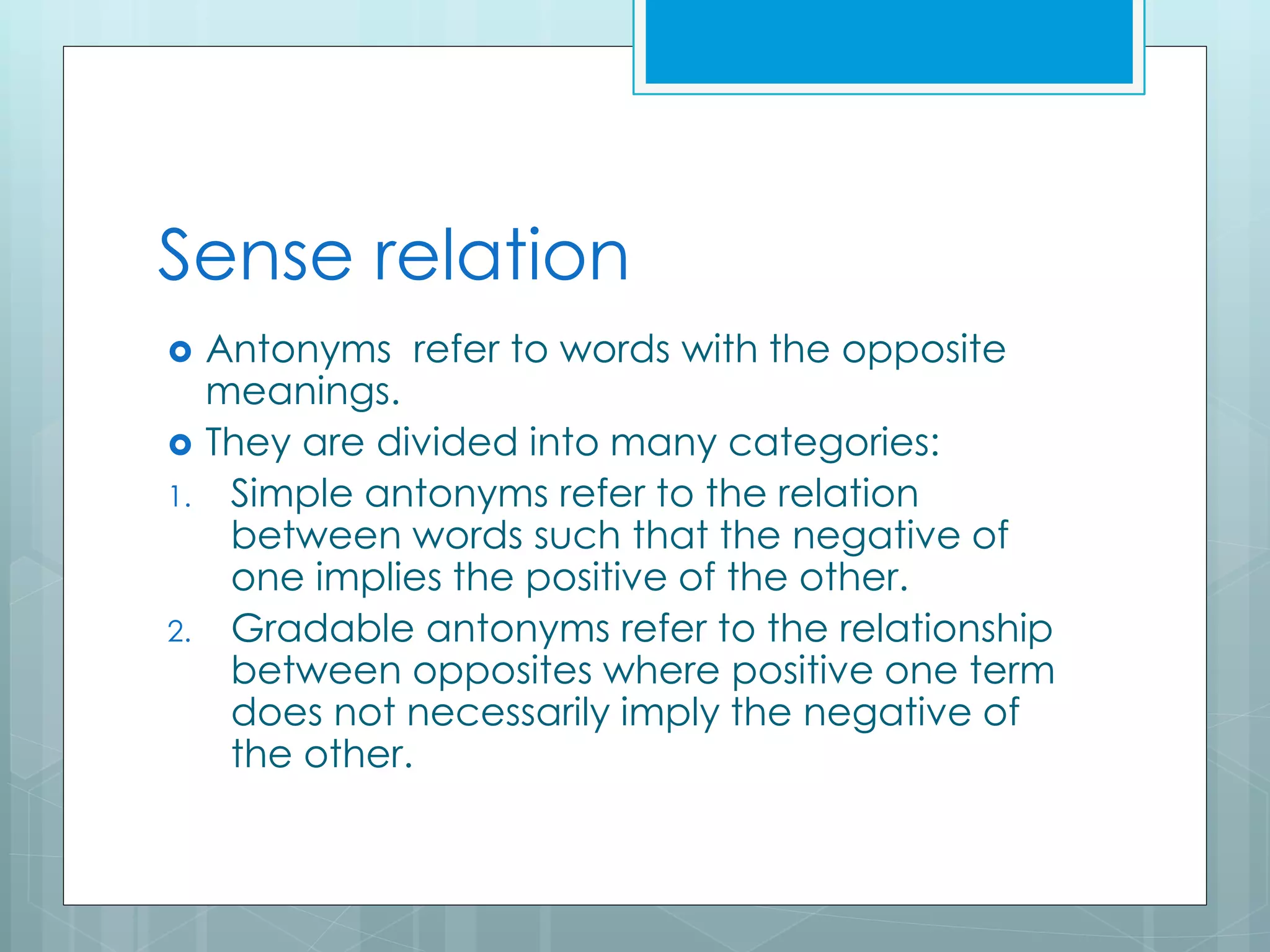 Sense relation
 Antonyms refer to words with the opposite
meanings.
 They are divided into many categories:
1. Simple antonyms refer to the relation
between words such that the negative of
one implies the positive of the other.
2. Gradable antonyms refer to the relationship
between opposites where positive one term
does not necessarily imply the negative of
the other.
 