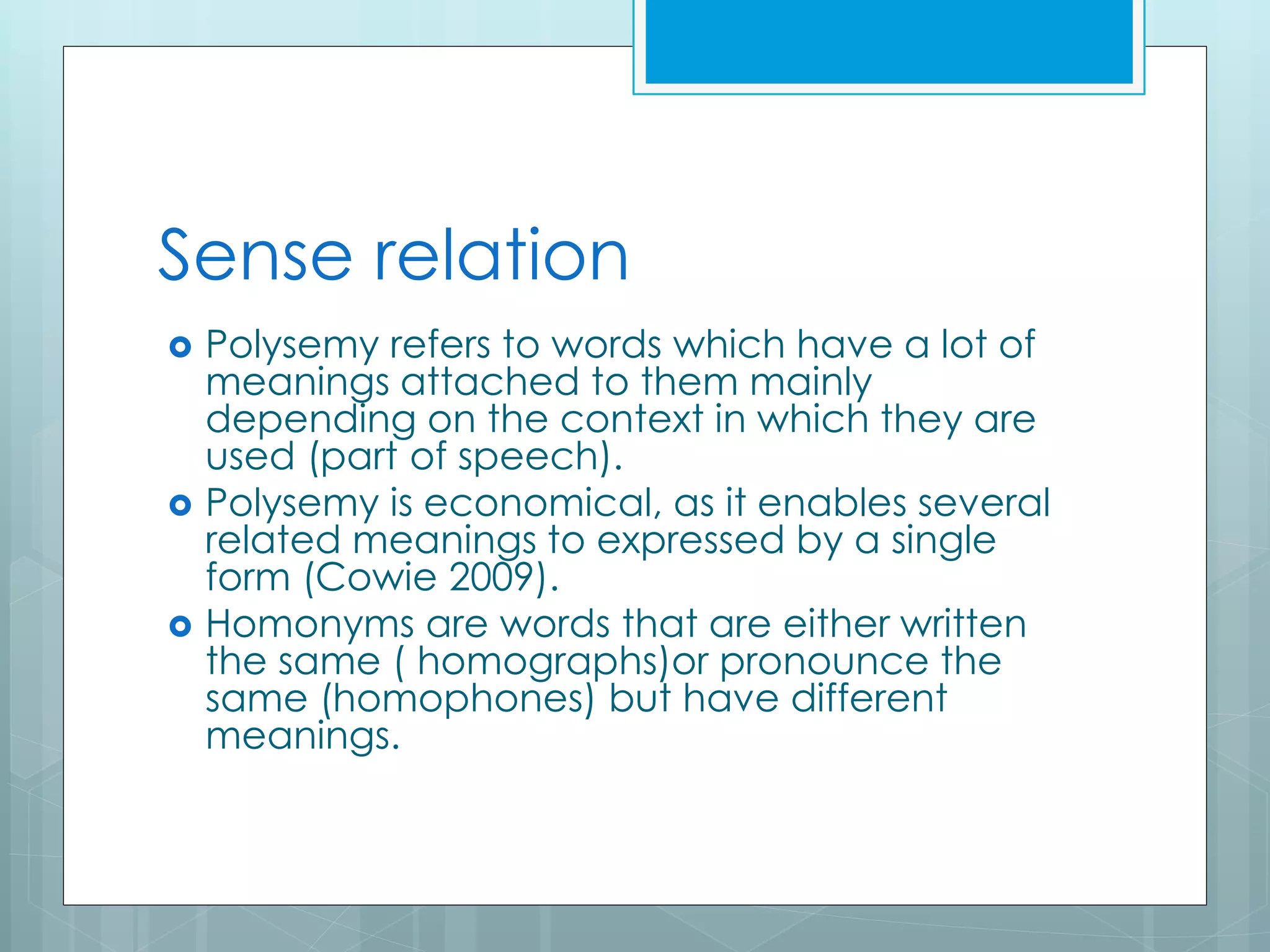 Sense relation
 Polysemy refers to words which have a lot of
meanings attached to them mainly
depending on the context in which they are
used (part of speech).
 Polysemy is economical, as it enables several
related meanings to expressed by a single
form (Cowie 2009).
 Homonyms are words that are either written
the same ( homographs)or pronounce the
same (homophones) but have different
meanings.
 