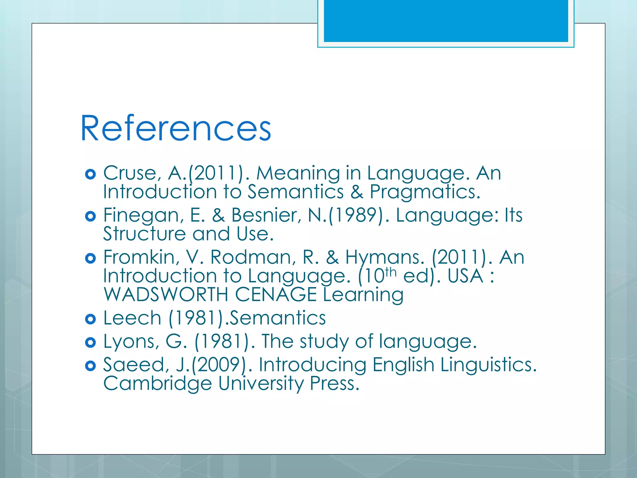 References
 Cruse, A.(2011). Meaning in Language. An
Introduction to Semantics & Pragmatics.
 Finegan, E. & Besnier, N.(1989). Language: Its
Structure and Use.
 Fromkin, V. Rodman, R. & Hymans. (2011). An
Introduction to Language. (10th ed). USA :
WADSWORTH CENAGE Learning
 Leech (1981).Semantics
 Lyons, G. (1981). The study of language.
 Saeed, J.(2009). Introducing English Linguistics.
Cambridge University Press.
 
