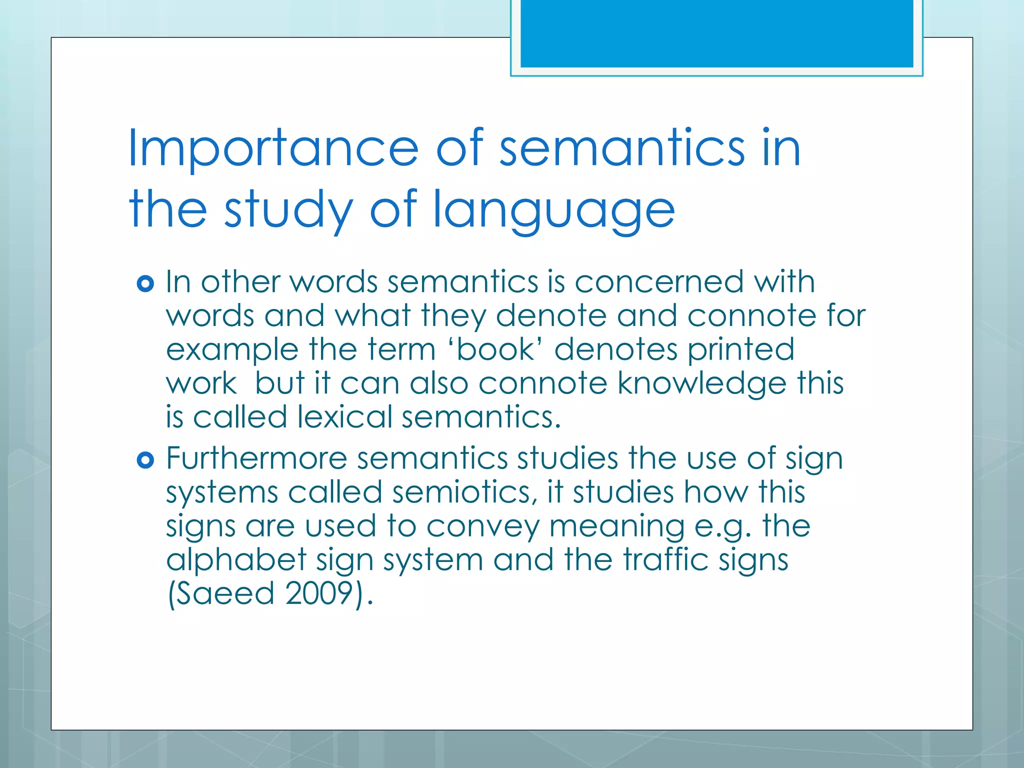 Importance of semantics in
the study of language
 In other words semantics is concerned with
words and what they denote and connote for
example the term ‘book’ denotes printed
work but it can also connote knowledge this
is called lexical semantics.
 Furthermore semantics studies the use of sign
systems called semiotics, it studies how this
signs are used to convey meaning e.g. the
alphabet sign system and the traffic signs
(Saeed 2009).
 