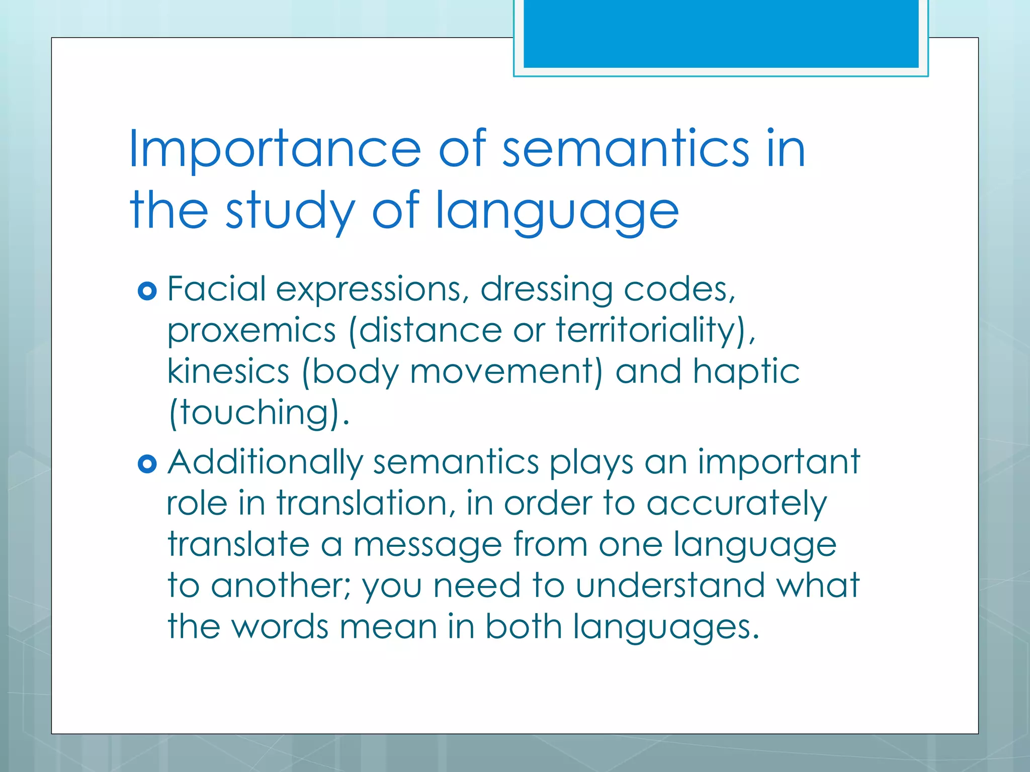 Importance of semantics in
the study of language
 Facial expressions, dressing codes,
proxemics (distance or territoriality),
kinesics (body movement) and haptic
(touching).
 Additionally semantics plays an important
role in translation, in order to accurately
translate a message from one language
to another; you need to understand what
the words mean in both languages.
 