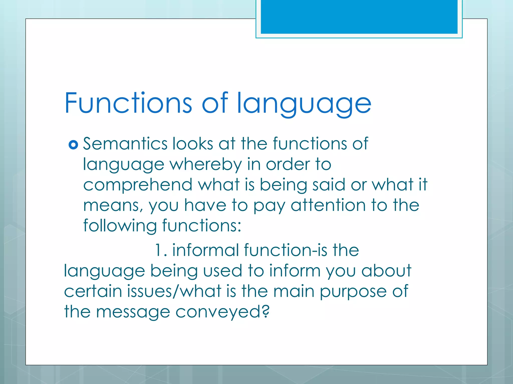 Functions of language
 Semantics looks at the functions of
language whereby in order to
comprehend what is being said or what it
means, you have to pay attention to the
following functions:
1. informal function-is the
language being used to inform you about
certain issues/what is the main purpose of
the message conveyed?
 