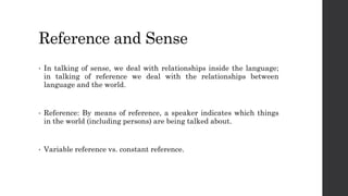 Reference and Sense
• In talking of sense, we deal with relationships inside the language;
in talking of reference we deal with the relationships between
language and the world.
• Reference: By means of reference, a speaker indicates which things
in the world (including persons) are being talked about.
• Variable reference vs. constant reference.
 