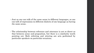 • Just as one can talk of the same sense in different languages, so one
can talk of expressions in different dialects of one language as having
the same sense.
• The relationship between reference and utterance is not so direct as
that between sense and proposition, but there is a similarity worth
pointing out. Both referring and uttering are acts performed by
particular speakers on particular occasions.
 