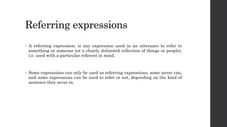 Referring expressions
• A referring expression: is any expression used in an utterance to refer to
something or someone (or a clearly delimited collection of things or people),
i.e. used with a particular referent in mind.
• Some expressions can only be used as referring expressions, some never can,
and some expressions can be used to refer or not, depending on the kind of
sentence they occur in.
 