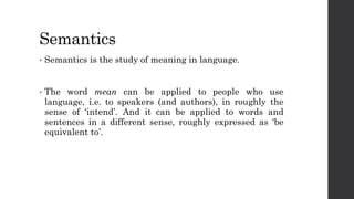 Semantics
• Semantics is the study of meaning in language.
• The word mean can be applied to people who use
language, i.e. to speakers (and authors), in roughly the
sense of ‘intend’. And it can be applied to words and
sentences in a different sense, roughly expressed as ‘be
equivalent to’.
 