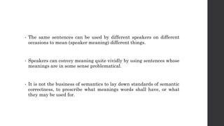 • The same sentences can be used by different speakers on different
occasions to mean (speaker meaning) different things.
• Speakers can convey meaning quite vividly by using sentences whose
meanings are in some sense problematical.
• It is not the business of semantics to lay down standards of semantic
correctness, to prescribe what meanings words shall have, or what
they may be used for.
 