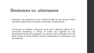 Sentences vs. utterances
• Utterance: An utterance is any stretch of talk, by one person, before
and after which there is silence on the part of that person.
• A sentence is neither a physical event nor a physical object. It is,
conceived abstractly, a string of words put together by the
grammatical rules of a language. A sentence can be thought of as the
ideal string of words behind various realizations in utterances and
inscriptions.
 