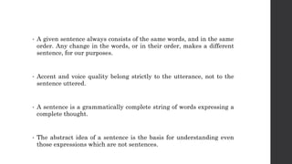 • A given sentence always consists of the same words, and in the same
order. Any change in the words, or in their order, makes a different
sentence, for our purposes.
• Accent and voice quality belong strictly to the utterance, not to the
sentence uttered.
• A sentence is a grammatically complete string of words expressing a
complete thought.
• The abstract idea of a sentence is the basis for understanding even
those expressions which are not sentences.
 
