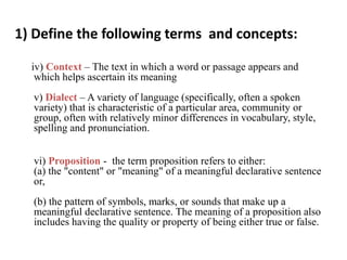 1) Define the following terms and concepts:
iv) Context – The text in which a word or passage appears and
which helps ascertain its meaning
v) Dialect – A variety of language (specifically, often a spoken
variety) that is characteristic of a particular area, community or
group, often with relatively minor differences in vocabulary, style,
spelling and pronunciation.
vi) Proposition - the term proposition refers to either:
(a) the "content" or "meaning" of a meaningful declarative sentence
or,
(b) the pattern of symbols, marks, or sounds that make up a
meaningful declarative sentence. The meaning of a proposition also
includes having the quality or property of being either true or false.
 