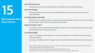 Observations from
the AI Market
Lack of AI Governance
▸ Companies have concerns about validity, explainability and unintended bias of AI.
Lack of AI Strategy
▸ Many organizations are currently undertaking POCs from a large pool of AI vendors only for
tactical benefits.
Low Data Quality & Data Silos
▸ 80% of the work of data scientists is acquiring and preparing data. A demon that can drive up that
80% and often makes initiatives impossible are data silos.
Danger of Vendor Lock-in
▸ Use of black-boxes instead of hybrid middleware approaches connecting internal training assets
to third-party machine-learning solutions.
Lack of Knowledge
▸ Only 1 in 10 enterprises feel they have a competent approach to mining data, which ultimately
hampers AI efforts.
▸ A shortage of AI skills and risk managers' lack of familiarity with the technology increase the risk.
▸ Gartner (March 2018): “Clarify Strategy and Tactics for Artificial Intelligence by Separating Training and Machine Learning” by
Anthony Mullen, Magnus Revang, Erick Brethenoux
▸ Harvard Business Review (2016): “Breaking Down Data Silos” by Edd Wilder-James
▸ Gartner (April 2018): “CIOs Can Manage the Risks of AI Investments” by Jorge Lopez, Paul E. Proctor
15
 