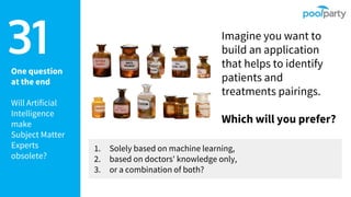 One question
at the end
Will Artificial
Intelligence
make
Subject Matter
Experts
obsolete?
31 Imagine you want to
build an application
that helps to identify
patients and
treatments pairings.
Which will you prefer?
1. Solely based on machine learning,
2. based on doctors' knowledge only,
3. or a combination of both?
 