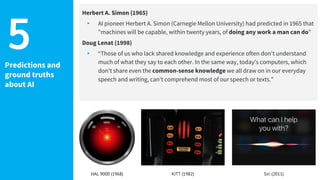 Predictions and
ground truths
about AI
Herbert A. Simon (1965)
▸ AI pioneer Herbert A. Simon (Carnegie Mellon University) had predicted in 1965 that
"machines will be capable, within twenty years, of doing any work a man can do"
Doug Lenat (1998)
▸ “Those of us who lack shared knowledge and experience often don't understand
much of what they say to each other. In the same way, today's computers, which
don't share even the common-sense knowledge we all draw on in our everyday
speech and writing, can't comprehend most of our speech or texts.”
5
HAL 9000 (1968) KITT (1982) Siri (2011)
 