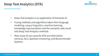 © Semantic Web Company 2019
▸ Deep Text Analytics is an application of Semantic AI
▸ Fusing methods and algorithms taken from language
modeling, corpus linguistics, machine learning,
knowledge representation and the semantic web result
into Deep Text Analytics methods
▸ Main areas of use cases for DTA are Information
retrieval, NLU, Question answering, and Recommender
Systems
 