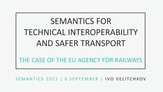 1
S L I D E
SEMANTICS FOR
TECHNICAL INTEROPERABILITY
AND SAFER TRANSPORT
SEMANTiCS 2021 | 8 SEPTEMBER | IVO VELITCHKOV
THE CASE OF THE EU AGENCY FOR RAILWAYS
 