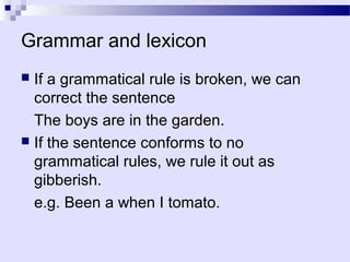 Grammar and lexicon
 If a grammatical rule is broken, we can
  correct the sentence
  The boys are in the garden.
 If the sentence conforms to no
  grammatical rules, we rule it out as
  gibberish.
  e.g. Been a when I tomato.
 