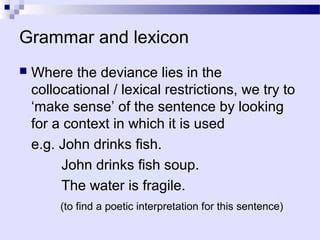 Grammar and lexicon
   Where the deviance lies in the
    collocational / lexical restrictions, we try to
    ‘make sense’ of the sentence by looking
    for a context in which it is used
    e.g. John drinks fish.
         John drinks fish soup.
         The water is fragile.
         (to find a poetic interpretation for this sentence)
 
