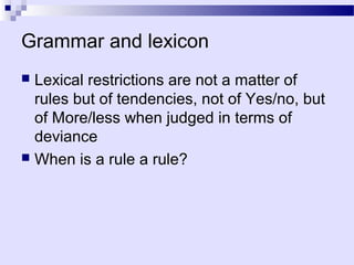 Grammar and lexicon
 Lexical restrictions are not a matter of
  rules but of tendencies, not of Yes/no, but
  of More/less when judged in terms of
  deviance
 When is a rule a rule?
 