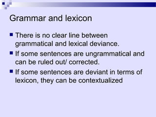 Grammar and lexicon
 There is no clear line between
  grammatical and lexical deviance.
 If some sentences are ungrammatical and
  can be ruled out/ corrected.
 If some sentences are deviant in terms of
  lexicon, they can be contextualized
 