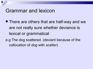 Grammar and lexicon
   There are others that are half-way and we
    are not really sure whether deviance is
    lexical or grammatical
e.g The dog scattered. (deviant because of the
  collocation of dog with scatter)
 