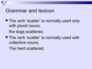 Grammar and lexicon
 The verb ‘scatter’ is normally used only
  with plural nouns.
  the dogs scattered.
 The verb ‘scatter’ is normally used with
  collective nouns.
  The herd scattered.
 