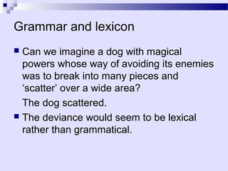 Grammar and lexicon
 Can we imagine a dog with magical
  powers whose way of avoiding its enemies
  was to break into many pieces and
  ‘scatter’ over a wide area?
  The dog scattered.
 The deviance would seem to be lexical
  rather than grammatical.
 