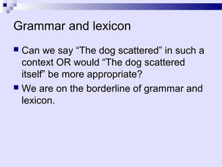Grammar and lexicon
 Can we say “The dog scattered” in such a
  context OR would “The dog scattered
  itself” be more appropriate?
 We are on the borderline of grammar and
  lexicon.
 
