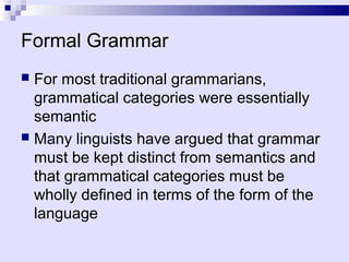 Formal Grammar
 For most traditional grammarians,
  grammatical categories were essentially
  semantic
 Many linguists have argued that grammar
  must be kept distinct from semantics and
  that grammatical categories must be
  wholly defined in terms of the form of the
  language
 