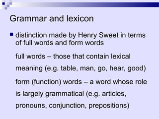 Grammar and lexicon
   distinction made by Henry Sweet in terms
    of full words and form words
    full words – those that contain lexical
    meaning (e.g. table, man, go, hear, good)
    form (function) words – a word whose role
    is largely grammatical (e.g. articles,
    pronouns, conjunction, prepositions)
 
