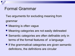Formal Grammar
Two arguments for excluding meaning from
grammar
   Meaning is often vague
   Meaning categories are not easily delineated
   Semantic categories are often definable only in
    terms of the formal features of a language
   If the grammatical categories are given semantic
    definitions, the definitions are circular
 